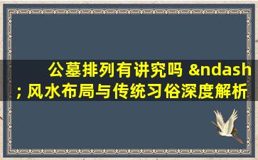 公墓排列有讲究吗 – 风水布局与传统习俗深度解析
